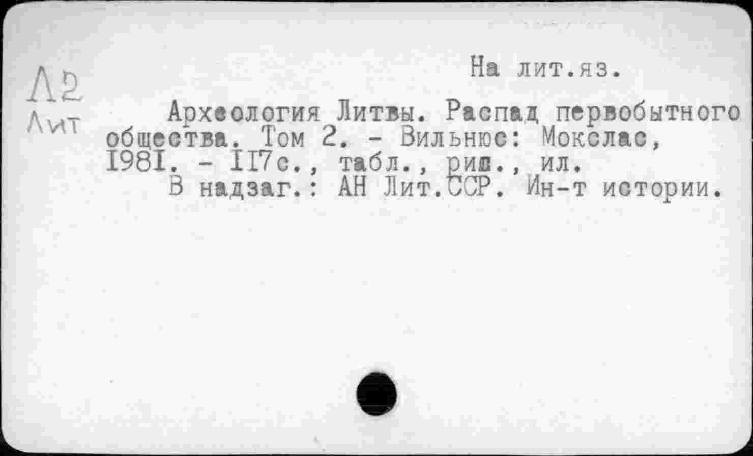 ﻿л& Лит
На лит.яз.
Археология Литвы. Распад первобытного общества. Том 2. - Вильнюс: Мокслас, 1981. - 117с., табл., рил., ил.
В надзаг.: АН Лит.^СР. Ин-т истории.